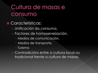 Cultura de masas e consumoCaracterísticas:Unificación do consumo.Factores de homoxeneización.Medios de comunicación.Medios de transporte.TurismoContradicións entre a cultura local ou tradicional frente a cultura de masas.