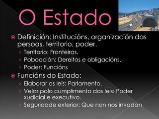 O EstadoDefinición: Institucións, organización das persoas, territorio, poder.Territorio: Fronteiras.Poboación: Dereitos e obligacións.Poder: FunciónsFuncións do Estado: Elaborar as leis: Parlamento.Velar polo cumplimento das leis: Poder xudicial e executivo.Seguridade exterior: Que non nos invadan