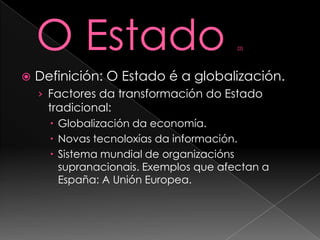 O Estado (2)Definición: O Estado é a globalización.Factores da transformación do Estado tradicional:Globalización da economía.Novas tecnoloxías da información.Sistema mundial de organizaciónssupranacionais. Exemplos que afectan a España: A Unión Europea.