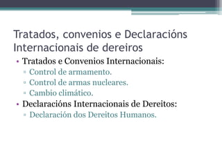 Tratados, convenios e DeclaraciónsInternacionais de dereirosTratados e Convenios Internacionais:Control de armamento.Control de armas nucleares.Cambio climático.DeclaraciónsInternacionais de Dereitos:Declaración dos Dereitos Humanos.
