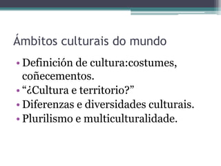 Ámbitos culturais do mundoDefinición de cultura:costumes, coñecementos.“¿Cultura e territorio?”Diferenzas e diversidades culturais.Plurilismo e multiculturalidade.
