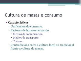 Cultura de masas e consumoCaracterísticas:Unificación do consumo.Factores de homoxeneización.Medios de comunicación.Medios de transporte.TurismoContradicións entre a cultura local ou tradicional frente a cultura de masas.