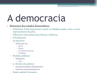 A democraciaElementos dos estados democráticos:Definición: Unha democracia é cando os cidadáns poden votar a varios representantes do pobo.Diferencia entre democracia directa e indirecta:O ParlamentoAs eleccións:Teñen que ser:Libres.Plurais.De sufraxio universal.Periódicas.Partidos políticos:Definición:VotoA  división de poderes:Función lexislativa (Parlamento).Función executiva(Goberno).Poder xudicial: Os xuices.