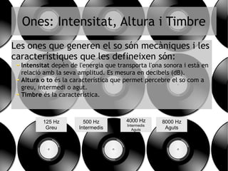 Ones: Intensitat, Altura i Timbre
Les ones que generen el so són mecàniques i les
característiques que les defineixen són:
Intensitat depèn de l'energia que transporta l'ona sonora i està en
relació amb la seva amplitud. Es mesura en decibels (dB).
Altura o to és la característica que permet percebre el so com a
greu, intermedi o agut.
Timbre és la característica.
125 Hz
Greu
500 Hz
Intermedis
8000 Hz
Aguts
4000 Hz
Intermedis
Aguts
 