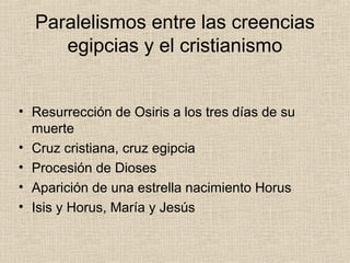 Paralelismos entre las creencias
     egipcias y el cristianismo


• Resurrección de Osiris a los tres días de su
  muerte
• Cruz cristiana, cruz egipcia
• Procesión de Dioses
• Aparición de una estrella nacimiento Horus
• Isis y Horus, María y Jesús
 