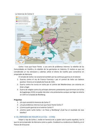 Carlos I tuvo que hacer frente a una serie de problemas internos: la rebelión de las
Comunidades en Castilla y la rebelión de las germanías en Valencia. El motivo es que era
considerado un rey extranjero y además utilizó el dinero de Castilla para convertirse en
emperador de Alemania.
El reinado de Carlos I se caracterizó también por las continuas guerras en el exterior:
1- Guerras contra el rey de Francia Francisco I por el control de Italia con balance
positivo. Victoria en la batalla de Pavía de 1525.
2- Guerra contra los turcos en lucha por el control del Mediterráneo con victorias en
Orán y Argel.
3- Guerra de religión contra los príncipes alemanes protestantes que terminan con la Paz
de Augsburgo (1555) sin poder derrotar a los protestantes aunque casi logra la victoria
en 1547 en la batalla de Muhlberg.
Preguntas:
1- ¿En qué consistió la herencia de Carlos I?
2- ¿A qué problemas internos tuvo que hacer frente Carlos I?
3- ¿Contra quién guerreó en el exterior Carlos I?
4- ¿Contra quién luchó Carlos I en Pavía y Muhlberg? ¿Cuál fue el resultado de esas
batallas?
4- EL IMPERIO DE FELIPE II (1556 – 1598)
Felipe II, hijo de Carlos I, recibe en herencia de su padre solo la parte española, con lo
que no será emperador de Alemania como su padre. Estableció su residencia en Madrid y en el
Palacio de El Escorial.
 