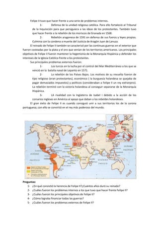 Felipe II tuvo que hacer frente a una serie de problemas internos.
1- Defensa de la unidad religiosa católica. Para ello fortaleció al Tribunal
de la Inquisición para que persiguiera a las ideas de los protestantes. También tuvo
que hacer frente a la rebelión de los moriscos de Granada en 1568.
2- Rebelión aragonesa de 1591 en defensa de sus fueros y leyes propias.
Culmina con la condena a muerte del Justicia de Aragón Juan de Lanuza.
El reinado de Felipe II también se caracterizó por las continuas guerras en el exterior que
fueron costeadas por la plata y el oro que venían de los territorios americanos. Los principales
objetivos de Felipe II fueron mantener la hegemonía de la Monarquía Hispánica y defender los
intereses de la Iglesia Católica frente a los protestantes.
Sus principales problemas externos fueron:
1- Los turcos en la lucha por el control del Mar Mediterráneo a los que se
venció en la batalla naval de Lepanto en 1571.
2- La rebelión de los Países Bajos. Los motivos de su revuelta fueron de
tipo religioso (eran protestantes), económico ( la burguesía holandesa se quejaba de
pagar demasiados impuestos) y políticos (consideraban a Felipe II un rey extranjero).
La rebelión terminó con la victoria holandesa al conseguir separarse de la Monarquía
Hispánica.
3- LA rivalidad con la Inglaterra de Isabel I debido a la acción de los
corsarios ingleses en América al apoyo que daban a los rebeldes holandeses.
El gran éxito de Felipe II es cuando consiguió unir a sus territorios los de la corona
portuguesa; con ello se convirtió en el rey más poderoso del mundo.
Preguntas:
1- ¿En qué consistió la herencia de Felipe II?¿Cuántos años duró su reinado?
2- ¿Cuáles fueron los problemas internos a los que tuvo que hacer frente Felipe II?
3- ¿Cuáles fueron los principales objetivos de Felipe II?
4- ¿Cómo lograba financiar todas las guerras?
5- ¿Cuáles fueron los problemas externos de Felipe II?
 