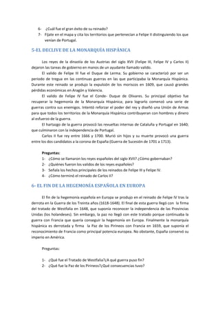 6- ¿Cuál fue el gran éxito de su reinado?
7- Fíjate en el mapa y cita los territorios que pertenecían a Felipe II distinguiendo los que
venían de Portugal.
5-EL DECLIVE DE LA MONARQUÍA HISPÁNICA
Los reyes de la dinastía de los Austrias del siglo XVII (Felipe III, Felipe IV y Carlos II)
dejaron las tareas de gobierno en manos de un ayudante llamado valido.
El valido de Felipe III fue el Duque de Lerma. Su gobierno se caracterizó por ser un
periodo de tregua en las continuas guerras en las que participaba la Monarquía Hispánica.
Durante este reinado se produjo la expulsión de los moriscos en 1609, que causó grandes
pérdidas económicas en Aragón y Valencia.
El valido de Felipe IV fue el Conde- Duque de Olivares. Su principal objetivo fue
recuperar la hegemonía de la Monarquía Hispánica; para lograrlo comenzó una serie de
guerras contra sus enemigos. Intentó reforzar el poder del rey y diseñó una Unión de Armas
para que todos los territorios de la Monarquía Hispánica contribuyeran con hombres y dinero
al esfuerzo de la guerra.
El hartazgo de la guerra provocó las revueltas internas de Cataluña y Portugal en 1640;
que culminaron con la independencia de Portugal.
Carlos II fue rey entre 1666 y 1700. Murió sin hijos y su muerte provocó una guerra
entre los dos candidatos a la corona de España (Guerra de Sucesión de 1701 a 1713).
Preguntas:
1- ¿Cómo se llamaron los reyes españoles del siglo XVII? ¿Cómo gobernaban?
2- ¿Quiénes fueron los validos de los reyes españoles?
3- Señala los hechos principales de los reinados de Felipe III y Felipe IV.
4- ¿Cómo terminó el reinado de Carlos II?
6- EL FIN DE LA HEGEMONÍA ESPAÑOLA EN EUROPA
El fin de la hegemonía española en Europa se produjo en el reinado de Felipe IV tras la
derrota en la Guerra de los Treinta años (1618-1648). El final de esta guerra llegó con la firma
del tratado de Westfalia en 1648, que suponía reconocer la independencia de las Provincias
Unidas (los holandeses). Sin embargo, la paz no llegó con este tratado porque continuaba la
guerra con Francia que quería conseguir la hegemonía en Europa. Finalmente la monarquía
hispánica es derrotada y firma la Paz de los Pirineos con Francia en 1659, que suponía el
reconocimiento de Francia como principal potencia europea. No obstante, España conservó su
imperio en América.
Preguntas:
1- ¿Qué fue el Tratado de Westfalia?¿A qué guerra puso fin?
2- ¿Qué fue la Paz de los Pirineos?¿Qué consecuencias tuvo?
 