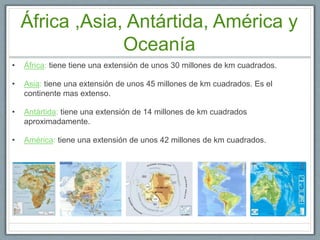 África ,Asia, Antártida, América y
Oceanía
• África: tiene tiene una extensión de unos 30 millones de km cuadrados.
• Asia: tiene una extensión de unos 45 millones de km cuadrados. Es el
continente mas extenso.
• Antártida: tiene una extensión de 14 millones de km cuadrados
aproximadamente.
• América: tiene una extensión de unos 42 millones de km cuadrados.
 