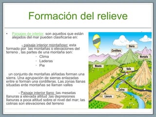Formación del relieve
• Paisajes de interior: son aquellos que están
alejados del mar pueden clasificarse en:
- paisaje interior montañoso: esta
formado por las montañas o elevaciones del
terreno , las partes de una montaña son:
• Clima
• Laderas
• Pie
un conjunto de montañas aliñadas forman una
sierra. Una agrupación de sierras enlazadas
entre si forman una cordilleras. Las zonas llanas
situadas ente montañas se llaman valles
- Paisaje interior llano :las mesetas
llanuras a elevada altitud ;las depresiones
llanuras a poca altitud sobre el nivel del mar; las
colinas son elevaciones del terreno
 