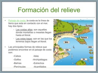 Formación del relieve
• Paisaje de costa: la costa es la línea de
tierra que esta en contacto con el mar,
hay dos tipos:
• Las costas altas: son aquellas
donde montañas o mesetas llegan
hasta el litoral.
• Las ostas bajas: son en las que los
terrenos bajos llegan al litoral.
• Las principales formas de relieve que
podemos encontrar en el paisaje de costa
son:
-Cabos -Islas
-Golfos -Archipiélagos
-Bahías -Estrechos
-Penínsulas -Acantilados
 