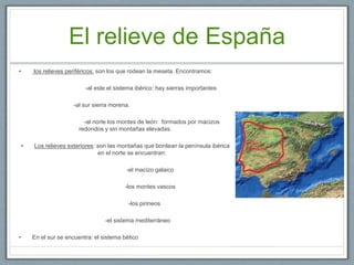 El relieve de España
• los relieves periféricos: son los que rodean la meseta. Encontramos:
-al este el sistema ibérico: hay sierras importantes
-al sur sierra morena.
-al norte los montes de león: formados por macizos
redondos y sin montañas elevadas.
• Los relieves exteriores: son las montañas que bordean la península ibérica
en el norte se encuentran:
-el macizo galaico
-los montes vascos
-los pirineos
-el sistema mediterráneo
• En el sur se encuentra: el sistema bético
 