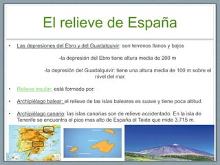 El relieve de España
• Las depresiones del Ebro y del Guadalquivir: son terrenos llanos y bajos
-la depresión del Ebro tiene altura media de 200 m
-la depresión del Guadalquivir: tiene una altura media de 100 m sobre el
nivel del mar.
• Relieve insular: está formado por:
• Archipiélago balear: el relieve de las islas baleares es suave y tiene poca altitud.
• Archipiélago canario: las islas canarias son de relieve accidentado. En la isla de
Tenerife se encuentra el pico mas alto de España el Teide que mide 3.715 m.
 