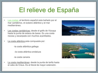 El relieve de España
• Las costas: el territorio español esta bañado por el
mar cantábrico, el océano atlántico y el mar
mediterráneo.
• Las costas cantábricas: desde el golfo de Vizcaya
hasta la punta de estaca de bares. Es una costa
rocosa y escarpada con muchos acantilados.
• La costa atlántica esta compuesta por:
-la costa atlántica gallega
-la costa atlántica andaluza
-la costa canaria
• La costa mediterránea: desde la punta de tarifa hasta
el cabo de Creus. Es el litoral de mayor extensión.
 