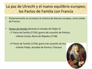 La paz de Utrecht y el nuevo equilibrio europeo;
los Pactos de Familia con Francia
• Posteriormente se incorporó al sistema de alianzas europeo, como aliado
de Francia.
• Pactos de Familia (durante el reinado de Felipe V)
- 1er
Pacto de Familia (1733): guerra de sucesión de Polonia.
- Infante Carlos; Reino de Nápoles (1738)
- 2º Pacto de Familia (1743): guerra de sucesión de Austria.
- Infante Felipe; ducados de Parma y Toscana
 
