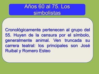 Años 60 al 75. Los
simbolistas
Cronológicamente pertenecen al grupo del
55. Huyen de la censura por el símbolo,
generalmente animal. Ven truncada su
carrera teatral: los principales son José
Ruibal y Romero Esteo
 