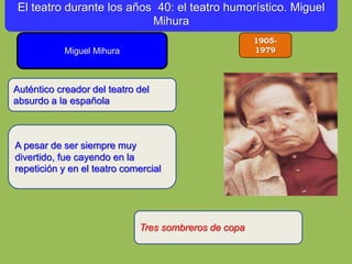 1905-
1979Miguel Mihura
A pesar de ser siempre muy
divertido, fue cayendo en la
repetición y en el teatro comercial
Auténtico creador del teatro del
absurdo a la española
El teatro durante los años 40: el teatro humorístico. Miguel
Mihura
Tres sombreros de copa
 