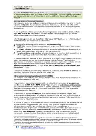 Historia de España (4º ESO)
LA ESPAÑA DEL SIGLO XX.
10 Historia de España (4º ESO)
http://javier2pm-cs.blogspot.com.es
4.1 Características del estado franquista.
Franco asumió todos los poderes: era jefe del
Estado, jefe del Gobierno y tenía el mando supremo
del Ejército. Aunque existían las Cortes del Reino,
su actividad era nula. Como dictador y líder
indiscutible Franco era adulado con títulos como el
de Caudillo de España y Generalísimo.
Todos los partidos políticos y sindicatos fueron
ilegalizados. Sólo quedó un único partido, FET de la
JONS. Este partido agrupaba a todas las fuerzas
políticas que habían apoyado la sublevación contra
la república.
Además se suprimieron los derechos y libertades individuales, y se rechazó cualquier
manifestación de tipo nacionalista o autonomista.
La dictadura fue sostenida por los siguientes sectores sociales:
El Ejército, muchos de sus mandos ocuparon cargos en el Gobierno y en las empresas
estatales.
La Iglesia católica, el estado confesional14
le devolvió sus privilegios a la enseñanza en
las escuelas, la supresión del divorcio y del matrimonio civil.
Terratenientes y empresarios, la burguesía agraria se beneficio de la supresión de la
reforma agraria; y los terratenientes de la no existencia de sindicatos.
La represión también favoreció la larga duración
de la dictadura. Esta represión afectó sobre todo a
los republicanos, que fueron condenados a
trabajos forzosos15
o ejecutados, dependiendo de
si tenían o no delitos de sangre o solamente eran
delitos políticos. Entre las leyes fundamentales
que se encargaron de esta represión cabe citar la
Ley de Responsabilidades Políticas (1939) y la
Ley para la Represión de la Masonería y el
Comunismo (1940). Al terminar la guerra miles
personas fueron obligadas al exilio forzoso:
líderes republicanos, escritores, desafectos con el
régimen.
También se prohibió publicar en lengua diferente al castellano. Una oficina de censura se
encargaba de revisar todas las publicaciones y películas.
Saber más…El escudo franquista.
El escudo utilizado durante el franquismo, que incorpora la
cartela con el lema «Una Grande Libre», junto con otros motivos
heráldicos que añaden a los del escudo tradicional de España (armas de
Castilla, León, Aragón, Navarra y Granada, y las Columnas de Hércules
con la cartela Plus Ultra) otros tomados del escudo de los Reyes
Católicos: el águila de San Juan y el yugo y las flechas que también
tomó la Falange (los reyes los habían adoptado por coincidir con las
iniciales de Isabel y Fernando).
Fuente: Wikipedia.
Texto_5: Ley de Responsabilidades Políticas (1939).
Artículo 1º. Se declara la responsabilidad política de las personas, tanto jurídicas como
físicas, que desde primero de octubre de mil novecientos treinta y cuatro y antes de dieciocho de
julio de mil novecientos treinta y seis, contribuyeron a agravar la subversión de todo orden de
14
Estado que reconoce una religión como oficial, en este caso la religión católica, apostólica y romana.
15
Muchos presos políticos sin delitos de sangre fueron condenados a los Batallones Disciplinarios de Soldados
Trabajadores. Sólo por su desafección hacia el régimen fueron condenados a trabajos forzados en carreteras, puentes,
presas, o en el conocido monumento al franquismo sito en el Valle de los Caídos.
En la construcción de la basílica del Valle de los
Caídos intervinieron batallones disciplinarios de
soldados, formados por prisioneros represaliados y
desafectos del régimen fascista.
 
