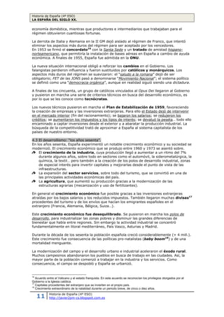 Historia de España (4º ESO)
LA ESPAÑA DEL SIGLO XX.
11 Historia de España (4º ESO)
http://javier2pm-cs.blogspot.com.es
que se hizo víctima a España y de aquellas otras que, a partir de la segunda de dichas fechas, se
hayan opuesto o se opongan al Movimiento Nacional con actos concretos o con pasividad grave.
Artículo 2º. Como consecuencia de la anterior declaración (…) quedan fuera de la ley
todos los partidos y agrupaciones políticas y sociales que, desde la convocatoria de las
elecciones celebradas en dieciséis de febrero de mil novecientos treinta y seis, han integrado el
llamado Frente Popular, así como los partidos y agrupaciones aliados y adheridos a éste por el
solo hecho de serlo, las organizaciones separatistas y todas aquellas que se hayan opuesto al
triunfo del Movimiento Nacional.
Actividades.
46. ¿Cuánto duró la dictadura de Franco? ¿Por qué crees que duró tanto tiempo?
47. ¿Qué poderes asumió Franco?
48. ¿Qué fuerzas políticas existieron durante la dictadura de Franco?
49. ¿Qué apoyos sociales recibió el franquismo?
50. ¿Cuántas personas tuvieron que exiliarse al terminar la guerra? ¿A qué actividades se
habían dedicado? ¿Qué consecuencias tuvo para nuestro país?
4.2 La posguerra: miseria y autarquía (1939 – 1959).
Los primeros años del franquismo fueron una etapa muy dura. Para controlar a los
ciudadanos se sometió a la población en numerosas organizaciones que dependían de FET
de las JONS. Las principales fueron la Central Nacional Sindicalista, que controlaba a
obreros y empresarios; la Sección Femenina, que agrupaba a las mujeres para realizar
labores sociales; la Organización Juvenil de España (OJE), que organizaba actividades para
los jóvenes.
En economía se impuso la autarquía, que aspiraba a la autosuficiencia del país. Para
alcanzar el autoabastecimiento se crearon el Servicio Nacional del Trigo, que controlaba la
producción y distribución del cereal y el Instituto Nacional de Industria (INI), cuyo objetivo
era estimular la industrialización.
Al finalizar la guerra la economía estaba
hundida. Industrias, carreteras y vías de
ferrocarril habían sido destruidas, y los campos y
las cosechas estaban devastados. El retroceso
económico hizo que los años cuarenta estuvieran
marcados por el desabastecimiento de productos
como alimentos, ropa o combustible. Para
aprovisionar a la población, el Estado estableció el
racionamiento16
de alimentos. Como
consecuencia apareció un mercado negro,
conocido como estraperlo, en el que se podían
adquirir mercancías a precios elevados. Esta
práctica acabó arruinando en mayor medida la
débil economía doméstica, mientras que
productores e intermediarios que trabajaban para
el régimen obtuvieron cuantiosas fortunas.
16
Asignación de productos básicos a las personas de un Estado para paliar el desabastecimiento. En la España de
franco se mantuvo hasta 1952.
 
