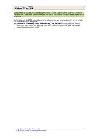 Historia de España (4º ESO)
LA ESPAÑA DEL SIGLO XX.
13 Historia de España (4º ESO)
http://javier2pm-cs.blogspot.com.es
Actividades.
51. Define: autarquía, racionamiento, mercado negro.
52. Observa el gráfico_1 sobre el precio de los alimentos fijados por el Estado y el precio
alcanzado en el mercado negro. ¿A qué crees que es debido este aumento del precio?
53. ¿Qué organismos creó el régimen franquista para adoctrinar a la población?
54. ¿Qué cambios experimentó el franquismo a partir de los años 50?
55. Lee el texto_6: ¿Qué concede España en el tratado? ¿Qué da a cambio EEUU? ¿Qué país
te parece que sale más beneficiado?
56. ¿En qué consistió el Plan de Estabilización de 1959?
4.3 El desarrollismo: “los años sesenta”.
En los años sesenta, España experimentó un notable crecimiento económico y su sociedad se
modernizó. El crecimiento económico que se produjo entre 1960 y 1973 se asentó sobre.
El crecimiento de la industria, cuya producción llegó a aumentar a un ritmo del 7%
durante algunos años, sobre todo en sectores como el automóvil, la siderometalúrgica, la
química, la textil… pero también a la creación de los polos de desarrollo industrial, zonas
de especial interés para invertir capitales y mejorarlas desde el punto de vista de las
infraestructuras.
La expansión del sector servicios, sobre todo del turismo, que se convirtió en una de
las principales actividades económicas del país.
La agricultura, que aumentó su producción gracias a la modernización de las
estructuras agrarias (mecanización y uso de fertilizantes).
En general el crecimiento económico fue posible gracias a las inversiones extranjeras
atraídas por los bajos salarios y los reducidos impuestos. También llegaron muchas divisas17
procedentes del turismo y de los envíos que hacían los emigrantes españoles en el
extranjero (Francia, Alemania, Bélgica, Suiza…).
Este crecimiento económico fue desequilibrado. Se pusieron en marcha los polos de
desarrollo, para industrializar las zonas pobres y disminuir las grandes diferencias de
bienestar que había entre regiones. Sin embargo la actividad industrial se concentró
fundamentalmente en litoral mediterráneo, País Vasco, Asturias y Madrid.
Durante la década de los sesenta la población española creció considerablemente (+ 4 mill.).
Este crecimiento fue consecuencia de las políticas pro-natalistas (baby boom18
) y de una
mortalidad menguante.
La modernización del campo y el desarrollo urbano e industrial aceleraron el éxodo rural.
Muchos campesinos abandonaron los pueblos en busca de trabajo en las ciudades. Así, la
mayor parte de la población comenzó a trabajar en la industria y los servicios. Como
consecuencia, el campo se despobló y España se urbanizó.
La expansión económica mejoró el nivel de vida y en España se instaló un nuevo modelo
social, la sociedad de consumo, que popularizó entre la clase media nuevos artículos como
el coche, la televisión, la radio, o las vacaciones de verano, todo ello propiciado por el
aumento de la renta per cápita.
17
Capitales procedentes del extranjero que se invierten en el propio país.
18
Crecimiento extraordinario de la natalidad durante un periodo breve, de cinco o diez años.
Gráfico_2: Balanza comercial años 60
 
