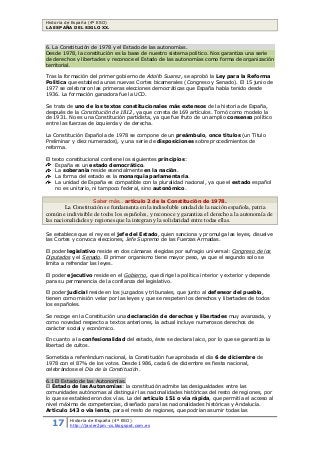 Historia de España (4º ESO)
LA ESPAÑA DEL SIGLO XX.
17 Historia de España (4º ESO)
http://javier2pm-cs.blogspot.com.es
6. La Constitución de 1978 y el Estado de las autonomías.
Desde 1978, la constitución es la base de nuestro sistema político. Nos garantiza una serie
de derechos y libertades y reconoce el Estado de las autonomías como forma de organización
territorial.
Tras la formación del primer gobierno de Adolfo Suarez, se aprobó la Ley para la Reforma
Política que establecía unas nuevas Cortes bicamerales (Congreso y Senado). El 15 junio de
1977 se celebraron las primeras elecciones democráticas que España había tenido desde
1936. La formación ganadora fue la UCD.
Se trata de uno de los textos constitucionales más extensos de la historia de España,
después de la Constitución de 1812, ya que consta de 169 artículos. Tomó como modelo la
de 1931. No es una Constitución partidista, ya que fue fruto de un amplio consenso político
entre las fuerzas de izquierda y de derecha.
La Constitución Española de 1978 se compone de un preámbulo, once títulos (un Título
Preliminar y diez numerados), y una serie de disposiciones sobre procedimientos de
reforma.
El texto constitucional contiene los siguientes principios:
España es un estado democrático.
La soberanía reside esencialmente en la nación.
La forma del estado es la monarquía parlamentaria.
La unidad de España es compatible con la pluralidad nacional, ya que el estado español
no es unitario, ni tampoco federal, sino autonómico.
Saber más… artículo 2 de la Constitución de 1978.
La Constitución se fundamenta en la indisoluble unidad de la nación española, patria
común e indivisible de todos los españoles, y reconoce y garantiza el derecho a la autonomía de
las nacionalidades y regiones que la integran y la solidaridad entre todas ellas.
Se establece que el rey es el jefe del Estado, quien sanciona y promulga las leyes, disuelve
las Cortes y convoca elecciones, Jefe Supremo de las Fuerzas Armadas.
El poder legislativo reside en dos cámaras elegidas por sufragio universal: Congreso de los
Diputados y el Senado. El primer organismo tiene mayor peso, ya que el segundo solo se
limita a refrendar las leyes.
El poder ejecutivo reside en el Gobierno, que dirige la política interior y exterior y depende
para su permanencia de la confianza del legislativo.
El poder judicial reside en los juzgados y tribunales, que junto al defensor del pueblo,
tienen como misión velar por las leyes y que se respeten los derechos y libertades de todos
los españoles.
Se recoge en la Constitución una declaración de derechos y libertades muy avanzada, y
como novedad respecto a textos anteriores, la actual incluye numerosos derechos de
carácter social y económico.
En cuanto a la confesionalidad del estado, éste se declara laico, por lo que se garantiza la
libertad de cultos.
Sometida a referéndum nacional, la Constitución fue aprobada el día 6 de diciembre de
1978 con el 87% de los votos. Desde 1986, cada 6 de diciembre es fiesta nacional,
celebrándose el Día de la Constitución.
6.1 El Estado de las Autonomías.
El Estado de las Autonomías: la constitución admite las desigualdades entre las
comunidades autónomas al distinguir las nacionalidades históricas del resto de regiones, por
lo que se establecieron dos vías. La del artículo 151 o vía rápida, que permitía el acceso al
nivel máximo de competencias, diseñado para las nacionalidades históricas y Andalucía.
Artículo 143 o vía lenta, para el resto de regiones, que podrían asumir todas las
 