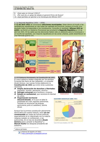 Historia de España (4º ESO)
LA ESPAÑA DEL SIGLO XX.
3 Historia de España (4º ESO)
http://javier2pm-cs.blogspot.com.es
8. ¿Qué paso en Annual (1921)?
9. ¿Por qué dio un golpe de estado el general Primo de Rivera?
10. ¿Qué partidos se oponían a la monarquía de Alfonso XIII?
2. La Segunda República (1931 – 1936).
El 12 de abril 1931 se convocaron elecciones municipales. Estas dieron el triunfo a las
candidaturas republicanas en casi todas las capitales de provincia, aunque el triunfo muy
ajustado había correspondido a los monárquicos. Conocido el resultado, Alfonso XIII se
exilió y se formó un Gobierno Provisional que proclamó la Segunda República el 14 de
abril de 1931. El rey sabía que las elecciones habían sido un plebiscito para la monarquía y
un triunfo tan ajustado, con mayoría republicana en las zonas urbanas, podía desembocar en
una fratricida guerra civil.
2.1 El Gobierno Provisional y la Constitución de 1931.
El nuevo gobierno estaba integrado por los partidos
firmantes del Pacto de San Sebastián, y lo presidía
Alcalá Zamora. Las nuevas Cortes elaboraron la
Constitución de 1931 que entre otras cuestiones
reconocía.
Amplia declaración de derechos y libertades:
expresión, reunión, asociación, divorcio…
Sufragio universal para hombres y mujeres.
Estado no confesional, que reconocía la libertad
de cultos.
Organización territorial
descentralizada, en la que se daba la
posibilidad de crear regiones autónomas.
También se reconocían las lenguas
particulares junto al castellano, idioma
oficial.
Aunque fue la primera constitución plenamente
democrática de nuestra historia, nació sin ser
consensuada por todas las fuerzas políticas,
especialmente en lo relacionado con la materia
religiosa (estado no confesional), o las
autonomías. En el mes de diciembre Alcalá
Zamora pasó a presidir la República6
y
Manuel Azaña fue designad presidente del
Gobierno.
6
Jefatura del Estado.
Alcalá Zamora Manuel Azaña
 
