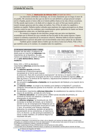 Historia de España (4º ESO)
LA ESPAÑA DEL SIGLO XX.
4 Historia de España (4º ESO)
http://javier2pm-cs.blogspot.com.es
Texto_2: Abdicación de Alfonso XIII (14 abril de 1931).
Las elecciones celebradas el domingo, me revelan claramente que no tengo el amor de
mi pueblo. Mi conciencia me dice que ese desvío no será definitivo, porque procuré siempre
servir a España, puesto el único afán en el interés público hasta en las más críticas coyunturas.
Un Rey puede equivocarse y sin duda erré yo alguna vez, pero sé bien que nuestra patria se
mostró siempre generosa ante las culpas sin malicia. Soy el Rey de todos los españoles y
también un español. Hallaría medios sobrados para mantener mis regias prerrogativas en eficaz
forcejeo contra los que las combaten; pero resueltamente quiero apartarme de cuanto sea lanzar
a un compatriota contra otro, en fratricida guerra civil.
No renuncio a ninguno de mis derechos, porque más que míos son depósitos
acumulados por la Historia de cuya custodia me han de pedir un día cuenta rigurosa. Espero
conocer la auténtica expresión de la conciencia colectiva. Mientras habla la nación suspendo
deliberadamente el ejercicio del poder real reconociéndola como única señora de sus destinos.
También quiero cumplir ahora el deber que me dicta el amor de la Patria. Pido a Dios
que también como yo lo sientan y lo cumplan todos los españoles.-
Alfonso, Rey.
2.2 El bienio reformista (1931 – 1933).
Durante casi dos años, el gobierno de
Azaña puso en marcha las reformas más
importantes de la República. De esta
manera se trataba de convertir a España
en un país democrático, laico y
moderno.
Entre 1931 y 1933 se abordaron
importantes reformas pendientes desde
el pasado siglo:
La reforma agraria pretendía
transformar la estructura agraria
(propiedad de la tierra) para mejorar
la producción. Para ello se preveía la expropiación7
de tierras y el reparto entre los
jornaleros. El organismo encargado de ello fue el Instituto de Reforma Agraria (IRA). La
falta de dinero y la lentitud de los repartos y adjudicaciones desataron la conflictividad
laboral8
en el campo.
Se concedió la autonomía a Cataluña con la aprobación del Estatuto y la creación de la
Generalitat.
La reforma militar: se exigió a los mandos jurar lealtad a la República9
y preveía la
jubilación remunerada de quienes no lo hicieran. Con ello se esperaba reducir el número
de oficiales.
Se abordaron importantes reformas laborales. Se establecieron los salarios mínimos, el
seguro de accidentes, jornada de ocho horas.
La reforma educativa: se construyeron 10000 nuevas escuelas de primaria, se
aumentó el número de maestros y también el
presupuesto en educación.
La reforma religiosa: la Constitución de 1931
declaraba la laicidad del Estado, así el Gobierno
aprobó la Ley de Congregaciones Religiosas por la
que se suprimía el presupuesto anual para el culto
y clero, se prohibía a las órdenes religiosas
dedicarse a la enseñanza, también se aprobó la
secularización de los cementerios, el matrimonio
civil y el divorcio. La alta jerarquía eclesiástica se
opuso a estas medidas y el cardenal Segura fue
expulsado del país.
7
Consiste en desposeer a una persona de un bien o de un derecho, por razones de interés público. A cambio se le
entregaba una cantidad de dinero en forma de indemnización. En este proceso hubo casos en los que no se indemnizó
a sus legítimos propietarios (nobleza y grandes de España).
8
Huelgas, ocupaciones de fincas, enfrentamientos con las fuerzas de orden público.
9
Ley de Retiro de la Oficialidad. Pretendía reducir un Ejército con demasiados mandos para el volumen de tropa.
Una de las reformas claves de la II República
fue la reforma educativa. La falta de
presupuesto ralentizó su aplicación.
 