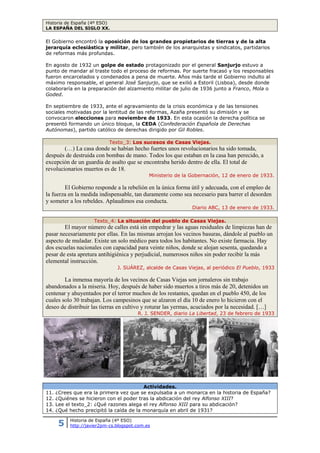 Historia de España (4º ESO)
LA ESPAÑA DEL SIGLO XX.
5 Historia de España (4º ESO)
http://javier2pm-cs.blogspot.com.es
El Gobierno encontró la oposición de los grandes propietarios de tierras y de la alta
jerarquía eclesiástica y militar, pero también de los anarquistas y sindicatos, partidarios
de reformas más profundas.
En agosto de 1932 un golpe de estado protagonizado por el general Sanjurjo estuvo a
punto de mandar al traste todo el proceso de reformas. Por suerte fracasó y los responsables
fueron encarcelados y condenados a pena de muerte. Años más tarde el Gobierno indulto al
máximo responsable, el general José Sanjurjo, que se exilió a Estoril (Lisboa), desde donde
colaboraría en la preparación del alzamiento militar de julio de 1936 junto a Franco, Mola o
Goded.
En septiembre de 1933, ante el agravamiento de la crisis económica y de las tensiones
sociales motivadas por la lentitud de las reformas, Azaña presentó su dimisión y se
convocaron elecciones para noviembre de 1933. En esta ocasión la derecha política se
presentó formando un único bloque, la CEDA (Confederación Española de Derechas
Autónomas), partido católico de derechas dirigido por Gil Robles.
Texto_3: Los sucesos de Casas Viejas.
(…) La casa donde se habían hecho fuertes unos revolucionarios ha sido tomada,
después de destruida con bombas de mano. Todos los que estaban en la casa han perecido, a
excepción de un guardia de asalto que se encontraba herido dentro de ella. El total de
revolucionarios muertos es de 18.
Ministerio de la Gobernación, 12 de enero de 1933.
El Gobierno responde a la rebelión en la única forma útil y adecuada, con el empleo de
la fuerza en la medida indispensable, tan duramente como sea necesario para barrer el desorden
y someter a los rebeldes. Aplaudimos esa conducta.
Diario ABC, 13 de enero de 1933.
Texto_4: La situación del pueblo de Casas Viejas.
El mayor número de calles está sin empedrar y las aguas residuales de limpiezas han de
pasar necesariamente por ellas. En las mismas arrojan los vecinos basuras, dándole al pueblo un
aspecto de muladar. Existe un solo médico para todos los habitantes. No existe farmacia. Hay
dos escuelas nacionales con capacidad para veinte niños, donde se alojan sesenta, quedando a
pesar de esta apretura antihigiénica y perjudicial, numerosos niños sin poder recibir la más
elemental instrucción.
J. SUÁREZ, alcalde de Casas Viejas, al periódico El Pueblo, 1933
La inmensa mayoría de los vecinos de Casas Viejas son jornaleros sin trabajo
abandonados a la miseria. Hoy, después de haber sido muertos a tiros más de 20, detenidos un
centenar y ahuyentados por el terror muchos de los restantes, quedan en el pueblo 450, de los
cuales solo 30 trabajan. Los campesinos que se alzaron el día 10 de enero lo hicieron con el
deseo de distribuir las tierras en cultivo y roturar las yermas, acuciados por la necesidad. […]
R. J. SENDER, diario La Libertad, 23 de febrero de 1933
Actividades.
11. ¿Crees que era la primera vez que se expulsaba a un monarca en la historia de España?
12. ¿Quiénes se hicieron con el poder tras la abdicación del rey Alfonso XIII?
13. Lee el texto_2: ¿Qué razones alega el rey Alfonso XIII para su abdicación?
14. ¿Qué hecho precipitó la caída de la monarquía en abril de 1931?
 