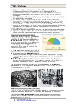 Historia de España (4º ESO)
LA ESPAÑA DEL SIGLO XX.
6 Historia de España (4º ESO)
http://javier2pm-cs.blogspot.com.es
15. ¿El cambio de régimen se hizo de manera violenta? Razona tu respuesta.
16. ¿Cuáles eran las novedades más importantes de la Constitución de 1931?
17. ¿Fue aprobada por el consenso de todas las fuerzas políticas? Razona tu respuesta.
18. ¿Cuáles fueron las principales reformas que se llevaron a cabo durante el Bienio de
Izquierdas?
19. ¿En qué consistió la reforma agraria? ¿Crees que este problema era nuevo en la historia
de España? Razona tu respuesta.
20. Lee el texto_3: Haz un breve resumen de lo que ocurrido. ¿Cómo acabaron las
autoridades con el levantamiento? ¿Cuál fue la opinión del diario ABC ante los hechos?
21. Lee el texto_4: ¿Cuál era la situación del pueblo de Casas Viejas? ¿Cómo vivían sus
habitantes? ¿Crees que habría más pueblos en situación similar? Razona tus respuestas.
22. Teniendo en cuenta la lectura del texto_4: ¿Qué pretendían los campesinos? Si había una
reforma agraria en marcha ¿¿Por qué crees que optaron por el levantamiento?
23. ¿En qué consistió la reforma educativa?
24. ¿Quiénes se mostraron especialmente contrarios a las reformas del Bienio de Izquierdas?
25. ¿Qué pasó en agosto de 1932? ¿Qué consecuencias podría haber tenido dicho golpe de
estado? ¿Crees que era consecuencia de la reforma militar? Razona tu repuesta.
2.3 El Bienio Conservador (1933 – 1935).
Durante este periodo la República fue gobernada
por políticos de centro y de derecha, que
paralizaron las reformas de la etapa anterior. El
Partido Radical de Alejandro Lerroux se hizo
cargo del gobierno, apoyado por la CEDA de Gil
Robles. La paralización de las reformas y la
amnistía a los golpistas de 1932 provocó la
desconfianza de los grupos de izquierda, que
extremaron sus posiciones.
En 1934, la entrada de ministros de la CEDA en
el Gobierno derivó en la revolución de octubre:
La revolución triunfó en Asturias, donde las
organizaciones obreras ocuparon la cuenca minera, pero el general Franco aplastó la
revuelta después de duros enfrentamientos que acabaron con la vida de más de 1500
personas.
En Cataluña, el gobierno autónomo se sumó a la insurrección y Lluís Companys
proclamó la República catalana dentro de la República española. Tras el fracaso de la
revuelta la Generalitat fue disuelta y el gobierno autónomo encarcelado.
Tras la revolución, el gobierno entró en crisis. Diversos escándalos de corrupción y
malversación de fondos (Estraperlo, Nombela) llevaron a la convocatoria de nuevas
elecciones para febrero de 1936.
2.4 El Frente Popular (febrero 1936 – julio 1936).
Todos los partidos de izquierda formaron el Frente Popular, un único bloque integrado por
socialistas, comunistas, republicanos y nacionalistas, más el apoyo de los anarquistas.
El Frente Popular ganó las elecciones. El nuevo gobierno reemprendió la política de
reformas. Manuel Azaña fue nombrado presidente de la República y Santiago Casares
Quiroga, presidente del Gobierno.
 