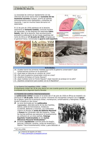 Historia de España (4º ESO)
LA ESPAÑA DEL SIGLO XX.
7 Historia de España (4º ESO)
http://javier2pm-cs.blogspot.com.es
La necesidad de continuar rápidamente con las
reformas del primer bienio llevó al aumento de las
tensiones sociales (huelgas, quema de iglesias,
enfrentamientos entre falangistas y militantes de
izquierda…) que en muchos casos derivaron en
asesinatos.
El 12 de julio de 1936 pistoleros de la derecha
asesinaron al teniente Castillo, conocido hombre
de izquierdas; un día después fue asesinado Calvo
Sotelo, líder de la derecha. Este acontecimiento
precipitó la sublevación de las tropas españolas del
norte de África el 17 de julio de 1936, dirigidas por
el general Franco. Comenzaba la guerra civil española.
Actividades.
26. ¿Cuáles fueron las primeras medidas que tomó el gobierno conservador? ¿Qué
consecuencias tuvieron en la oposición?
27. ¿Qué pasó en Asturias en octubre de 1934?
28. ¿Por qué el gobierno conservador entró en crisis?
29. ¿Quiénes formaban el Frente Popular?
30. ¿Qué medidas tomó el Frente Popular? ¿Qué reacción se produjo en la calle?
31. ¿Quiénes conspiraron para acabar con la II República?
3. La Guerra Civil española (1936 – 1939).
El alzamiento militar del 18 de julio derivó en una cruenta guerra civil, que se convertiría en
la antesala de la Segunda Guerra Mundial.
3.1 Estallido del conflicto. Internacionalización.
La sublevación militar iniciada en la tarde del 17 de julio
de 1936 en África se trasladó a la península el 18 de julio.
Desde un primer momento los insurgentes contaron con el
apoyo de la Iglesia, parte de la jerarquía militar,
monárquicos, conservadores y falangistas. El golpe dividió a
España en dos zonas:
La zona dominada por los sublevados (nacionales),
abarcaba parte de las dos Castillas, Galicia, parte de
Extremadura, Andalucía occidental, Baleares y Canarias.
Los sublevados crearon en Burgos la Junta de Defensa
Nacional y Franco fue nombrado Jefe del Gobierno. Todas las fuerzas políticas que
apoyaron el levantamiento se unificaron en un único partido, Falange Española
Tradicionalista de las Juntas Ofensivas Nacional Sindicalistas10
.
El bando republicano controló parte de Aragón, Asturias, Cataluña, Levante, zonas de
Andalucía y Madrid. Tras el levantamiento militar y para defender el gobierno de la
república se crearon las milicias populares, grupos armados formados por personal
civil, que tomaron las armas para defender la República.
10
FET de la JONS.
Resultado elecciones febrero 1936
Asesinato en Madrid de José Calvo Sotelo
Milicias populares, formadas por
voluntarias (abril, 1936).
 