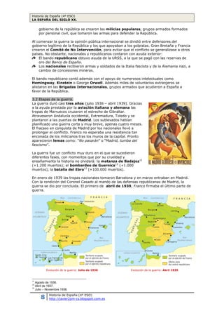 Historia de España (4º ESO)
LA ESPAÑA DEL SIGLO XX.
8 Historia de España (4º ESO)
http://javier2pm-cs.blogspot.com.es
Al comenzar la guerra la opinión pública internacional se dividió entre defensores del
gobierno legítimo de la República y los que apoyaban a los golpistas. Gran Bretaña y Francia
crearon el Comité de No Intervención, para evitar que el conflicto se generalizase a otros
países. No obstante, nacionales y republicanos contaron con ayuda exterior:
El bando republicano obtuvo ayuda de la URSS, a la que se pagó con las reservas de
oro del Banco de España.
Los nacionales recibieron armas y soldados de la Italia fascista y de la Alemania nazi, a
cambio de concesiones mineras.
El bando republicano contó además con el apoyo de numerosos intelectuales como
Hemingway, Einstein o George Orwell. Además miles de voluntarios extranjeros se
alistaron en las Brigadas Internacionales, grupos armados que acudieron a España a
favor de la República.
3.2 Etapas de la guerra.
La guerra duró casi tres años (julio 1936 – abril 1939). Gracias a
la ayuda prestada por la aviación italiana y alemana las tropas
de Marruecos cruzaron el estrecho de Gibraltar. Atravesaron
Andalucía occidental, Extremadura, Toledo y se plantaron a las
puertas de Madrid. Los sublevados habían planificado una guerra
corta y muy breve, apenas cuatro meses. El fracaso en conquista
de Madrid por los nacionales llevó a prolongar el conflicto. Franco
no esperaba una resistencia tan enconada de los milicianos tras los
muros de la capital. Pronto aparecieron lemas como: “No pasarán”
o “Madrid, tumba del fascismo”.
La guerra fue un conflicto muy duro en el que se sucedieron
diferentes fases, con momentos que por su crueldad y
ensañamiento la historia no olvidará: la matanza de Badajoz11
(+1.200 muertos); el bombardeo de Guernica12
(+1.000
muertos), la batalla del Ebro13
(+100.000 muertos).
En enero de 1939 las tropas nacionales tomaron Barcelona y en marzo entraban en Madrid.
Con la rendición del Coronel Casado al mando de las defensas republicanas de Madrid, la
guerra se dio por concluida. El primero de abril de 1939, Franco firmaba el último parte de
guerra.
11
Agosto de 1936.
12
Abril de 1937.
13
Julio – Noviembre 1938.
Evolución de la guerra: Julio de 1936 Evolución de la guerra: Abril 1939.
Cartel republicano llamando a
la defensa de la República y
del ataque a Madrid.
 