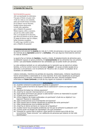 Historia de España (4º ESO)
LA ESPAÑA DEL SIGLO XX.
9 Historia de España (4º ESO)
http://javier2pm-cs.blogspot.com.es
NO PASARÁN (canción)
Ahí van marchando los milicianos.
Van para el frente con gran valor.
A dar sus vidas se van cantando,
antes que triunfe Franco el traidor.
En el espacio van los fascistas,
bombas aéreas destrozarán
la bella urbe capitalina,
pero a Madrid ¡No pasarán!
Matan mujeres, niños y ancianos,
que por las calles suelen andar.
Esta es la hazaña de los fascistas,
que allá en la historia se ha de grabar.
Si sangre de héroes regó los campos,
bellas simientes resurgirán.
El cañón ruge, tiembla la tierra,
pero a Madrid ¡No pasarán!
3.3 Consecuencias del conflicto.
La guerra civil provocó la muerte de más de ½ millón de personas a las que hay que sumar
las víctimas de la represión posterior y exiliados, cifra que algunos historiadores estiman
en más de 300000.
La guerra fue un tiempo de hambre, muerte y miedo. El abastecimiento de alimentos para
la población supuso un grave problema, El racionamiento de los alimentos fue una práctica
común. Las autoridades establecieron las cantidades que se podía recibir por persona.
La vida cotidiana también se vio sobresaltada por la represión que se ejerció en ambos
bandos. La forma común fueron los llamados “paseos”. Un grupo armado sacaba de su
domicilio a una persona y con el pretexto de “llevarla a dar un paseo” la alejaban de la
localidad y la asesinaban.
Líderes sindicales, miembros de partidos de izquierda, intelectuales, militares republicanos
fueron encarcelados o asesinados en la zona nacional. En la zona republicana se persiguió
especialmente a caciques, empresarios o miembros del clero. Muchos fusilados fueron
enterrados en fosas comunes y al día de hoy siguen sin localizar ni identificar.
Actividades.
32. ¿Cuándo comenzó la sublevación? ¿Quiénes la apoyaron?
33. ¿Cómo quedó el territorio de España tras la sublevación? ¿Cómo se organizó cada
bando?
34. ¿Quiénes formaban las milicias populares?
35. ¿Cuál fue la reacción internacional en un principio?
36. ¿Qué países terminaron por apoyar a cada bando? ¿Cómo se materializó la ayuda?
37. ¿Cuánto duró la guerra civil?
38. ¿Cómo llegaron las tropas sublevadas a la península? ¿Cuál era su objetivo? ¿Lo
lograron? Razona tu respuesta.
39. ¿Qué consecuencias tuvo el bombardeo de Guernica?
40. ¿Qué supuso para el bando republicano la pérdida del norte peninsular?
41. ¿Qué consecuencias tuvo la batalla del Ebro?
42. ¿Cuál fue el último territorio en manos de la República?
43. ¿Cuáles fueron los principales problemas con los que se enfrentó la población civil?
44. ¿Contra quién se dirigían las represalias? ¿En qué consistían?
45. Teniendo en cuenta todo lo anterior ¿Qué opinión te merece que al día de hoy
encontremos “fosas comunes” con cadáveres de personas que todavía no han sido
identificadas?
4. La dictadura franquista (1939 – 1975).
La dictadura de Franco duró casi cuarenta años (abril 1939 – noviembre 1975). Los apoyos
con los que contó así como la existencia de una represión muy dura, explican su larga
duración.
 
