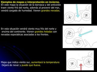 Ejemplos de mapas e interpretación en invierno. En este mapa la situación de la borrasca y del anticiclón  traen viento frió del norte, además al provenir del mar,  vendrá cargado de humedad. Vienen  grandes nevadas .                                                                   En esta situación vendrá viento muy frío del norte y encima del continente. Vienen  grandes heladas  con  nevadas esporádicas asociadas a los frentes.                                                                                     Mapa que indica viento sur,  aumentará la temperatura Dejará de nevar y  puede que llueva . 
