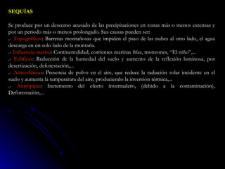 SEQUÍAS  Se produce por un descenso acusado de las precipitaciones en zonas más o menos extensas y por un periodo más o menos prolongado. Sus causas pueden ser:  .-  Topográficas : Barreras montañosas que impiden el paso de las nubes al otro lado, el agua descarga en un solo lado de la montaña.  .-  Influencia marina : Continentalidad, corrientes marinas frías, monzones, “El niño”,...  .-  Edáficas : Reducción de la humedad del suelo y aumento de la reflexión luminosa, por desertización, deforestación,...  .-  Atmosféricas : Presencia de polvo en el aire, que reduce la radiación solar incidente en el suelo y aumenta la temperatura del aire, produciendo la inversión térmica,...  .-  Antrópicas : Incremento del efecto invernadero, (debido a la contaminación), Deforestación,...  