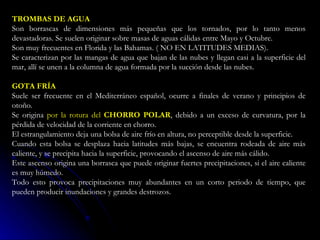 TROMBAS DE AGUA  Son borrascas de dimensiones más pequeñas que los tornados, por lo tanto menos devastadoras. Se suelen originar sobre masas de aguas cálidas entre Mayo y Octubre.  Son muy frecuentes en Florida y las Bahamas. ( NO EN LATITUDES MEDIAS).  Se caracterizan por las mangas de agua que bajan de las nubes y llegan casi a la superficie del mar, allí se unen a la columna de agua formada por la succión desde las nubes.  GOTA FRÍA  Suele ser frecuente en el Mediterráneo español, ocurre a finales de verano y principios de otoño.  Se origina  por la rotura del  CHORRO POLAR , debido a un exceso de curvatura, por la pérdida de velocidad de la corriente en chorro.  El estrangulamiento deja una bolsa de aire frío en altura, no perceptible desde la superficie.  Cuando esta bolsa se desplaza hacia latitudes más bajas, se encuentra rodeada de aire más caliente, y se precipita hacia la superficie, provocando el ascenso de aire más cálido.  Este ascenso origina una borrasca que puede originar fuertes precipitaciones, si el aire caliente es muy húmedo.  Todo esto provoca precipitaciones muy abundantes en un corto periodo de tiempo, que pueden producir inundaciones y grandes destrozos.  