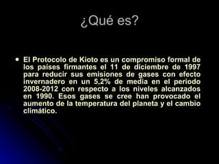 ¿Qué es? El Protocolo de Kioto es un compromiso formal de los países firmantes el 11 de diciembre de 1997 para reducir sus emisiones de gases con efecto invernadero en un 5,2% de media en el periodo 2008-2012 con respecto a los niveles alcanzados en 1990. Esos gases se cree han provocado el aumento de la temperatura del planeta y el cambio climático. 