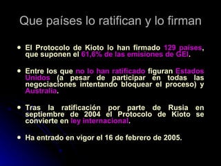 Que países lo ratifican y lo firman El Protocolo de Kioto lo han firmado  129 países , que suponen el  61,6% de las emisiones de GEI . Entre los que  no lo han ratificado  figuran  Estados Unidos  (a pesar de participar en todas las negociaciones intentando bloquear el proceso) y  Australia . Tras la ratificación por parte de Rusia en septiembre de 2004 el Protocolo de Kioto se convierte en  ley   internacional . Ha entrado en vigor el 16 de febrero de 2005. 