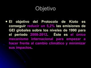 Objetivo El objetivo del Protocolo de Kioto es conseguir  reducir un 5,2%  las emisiones de GEI globales sobre los niveles de 1990 para el período  2008-2012 .  Éste es  el único mecanismo internacional para empezar a hacer frente al cambio climático y minimizar sus impactos . 