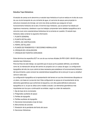 Estudios Topo Hidráulicos
Al estudio de campo se le denomina un estudio topo hidráulico el cual se realiza en el sitio de cruce
de una vía de transporte de una corriente de agua, el cual sirve de apoyo para proyectar la
estructura necesaria de drenaje, así como las obras auxiliares que aseguran el buen
funcionamiento hidráulico de la obra. El termino topo hidráulico, que al parecer fue ideado por
ingenieros mexicanos, obedecen a que los trabajos comprenden tanto detalles topográficos de la
zona de cruce como características hidráulicas de la corriente en cuestión. El estudio topo
hidráulico debe contener la siguiente información.
1. PLANTA GENERAL
2. PLANTA DETALLADA
3. PERFIL DE CONTRUCCION
4. PERFIL DETALLADO
5. PLANOS DE PENDIENTES Y SECCIONES HIDRAULICAS
6. CROQUIS DE LOCALIZACION
7. CROQUIS DE PUENTES CERCANOS
Estos términos los especifica SCT en una de sus normas oficiales (N-PRY-CAR-1-06-001-00) para
estudios topo hidráulicos.
Para los fines de este trabajo, se supondrá que el cauce ya ha quedado definido y se entiende
como tal, la intersección del eje del camino en proyecto con un cuerpo de agua. La configuración
topográfica del sitio de cruce cubrirá el área necesaria para establecer el funcionamiento hidráulico
del escurrimiento y para conocer las características topográficas de la zona por lo que su amplitud
varía en cada caso.
La configuración topográfica es la representación del terreno en sus tres dimensiones dibujadas en
un plano, con base en curvas de nivel. Esta configuración se apoya en el levantamiento de los
elementos geométricos que conforman el esquema y con ella queda definida la estructura
topográfica en sí, la que se utiliza como modelo a escala. Los elementos geométricos más
importantes son los que a continuación se enlistan, según su orden de realización.
1. Eje de trazo de la vía terrestre
2. Poligonales auxiliares de apoyo
3. Perfiles de topografía
4. Perfiles auxiliares de topografía
5. Secciones transversales al eje de trazo
6. Monumentos de concreto
7. Nivelación de la pendiente del fondo del cauce
8. Secciones Hidráulicas
 