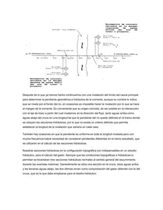 Después de lo que ya hemos hecho continuamos con una nivelación del fondo del cauce principal
para determinar la pendiente geométrica e hidráulica de la corriente, aunque su nombre lo indica
que se nivela por el fondo del rio, en ocasiones es imposible hacer la nivelación por lo que se hace
al margen de la corriente. Es conveniente que su origen coincida, de ser posible en la intersección
con el eje de trazo a partir del cual nivelamos en la dirección del flujo, tanto aguas arriba como
aguas abajo del cruce en una longitud tal que la pendiente del rio quede definida en el tramo donde
se ubiquen las secciones hidráulicas, por lo que no existe un criterio definido que permita
establecer la longitud de la nivelación que variaría en cada caso.
También hay ocasiones en que la pendiente es uniforme en toda la longitud nivelada pero con
mucha frecuencia habrá necesidad de considerar pendientes diferentes en el tramo estudiado, que
se utilizaran en el cálculo de las secciones hidráulicas.
Nuestras secciones hidráulicas en la configuración topográfica son indispensables en un estudio
hidráulico, para el cálculo del gasto. Siempre que las condiciones topográficas e hidráulicas lo
permitan se levantaran tres secciones hidráulicas normales al sentido general del escurrimiento
durante las avenidas máximas. Generalmente se sitúa una sección en el cruce, otras aguas arriba
y las terceras aguas abajo, las dos últimas sirven como comprobación del gasto obtenido con la del
cruce, que es la que debe emplearse para el diseño hidráulico.
 