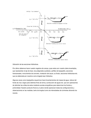 Ubicación de las secciones hidráulicas.
Por último debemos hacer nuestro registros de campo, pues estos son nuestro datos levantados,
que representan el eje de trazo, las poligonales auxiliares, perfiles de topografía, secciones
transversales, monumentos de concreto, nivelación del cauce, su fondo, secciones hidráulicas etc.
que es elaborada por nosotros como brigada topo hidráulica.
Algunas veces como topógrafos requerimos hacer levantamientos de masas de agua, relieve del
fondo de ríos o lagos para distintos fines de toma y conducción de aguas etc. que son operaciones
de delimitar las orillas de estos mediante sondas ecográficas para determinar los fondos y
profundidad. Nuestro producto final es un plano donde aparezcan todas las configuraciones y
observaciones en las medidas, tanto de longitud como de intensidades de corrientes aforando los
cauces.
 