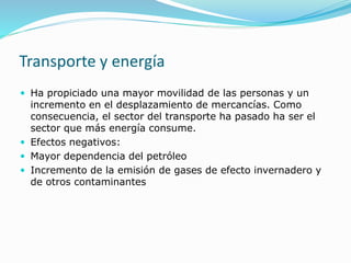 Transporte y energía
 Ha propiciado una mayor movilidad de las personas y un
incremento en el desplazamiento de mercancías. Como
consecuencia, el sector del transporte ha pasado ha ser el
sector que más energía consume.
 Efectos negativos:
 Mayor dependencia del petróleo
 Incremento de la emisión de gases de efecto invernadero y
de otros contaminantes
 