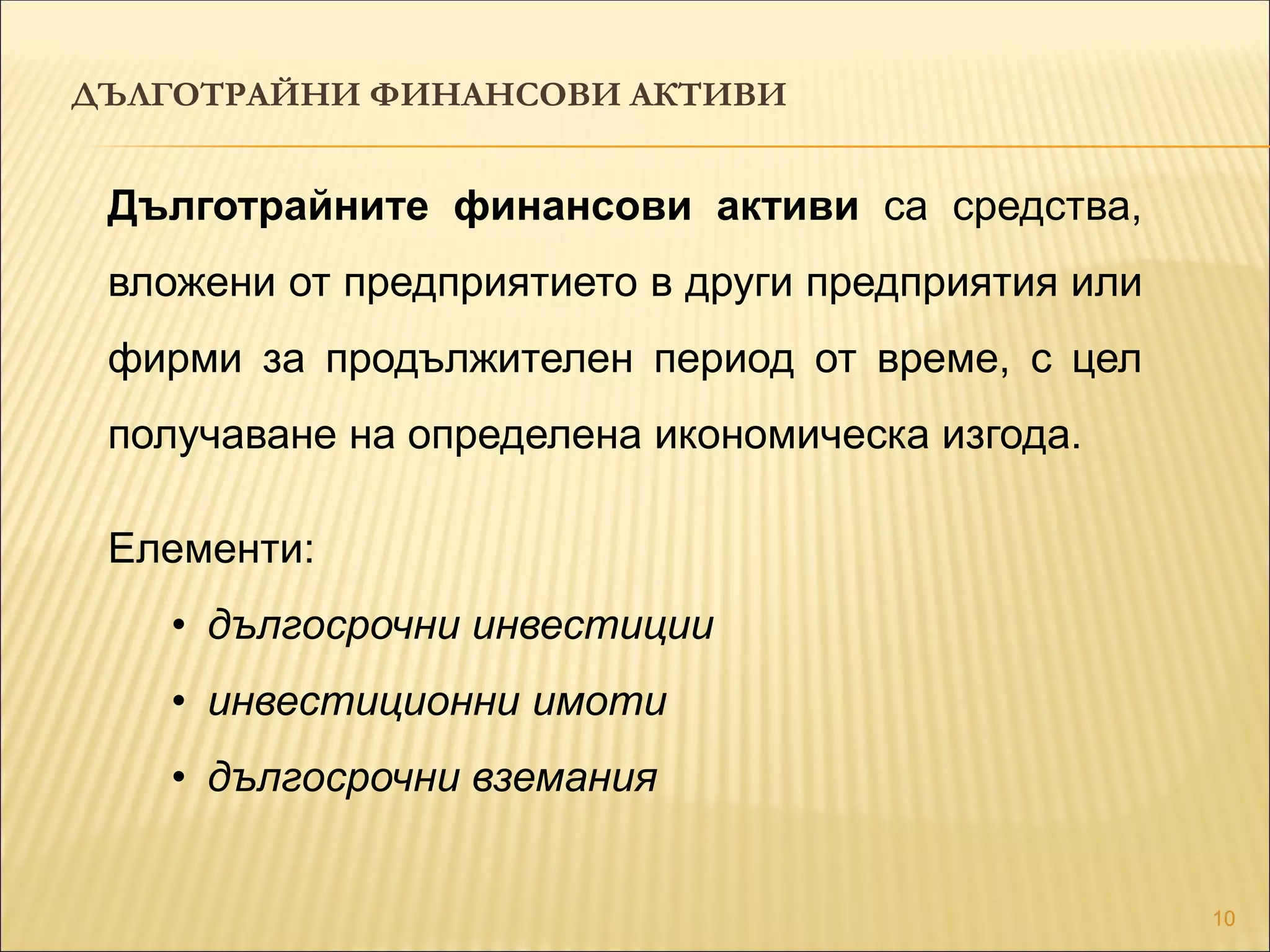 10
Дълготрайните финансови активи са средства,
вложени от предприятието в други предприятия или
фирми за продължителен период от време, с цел
получаване на определена икономическа изгода.
Елементи:
• дългосрочни инвестиции
• инвестиционни имоти
• дългосрочни вземания
ДЪЛГОТРАЙНИ ФИНАНСОВИ АКТИВИ
 