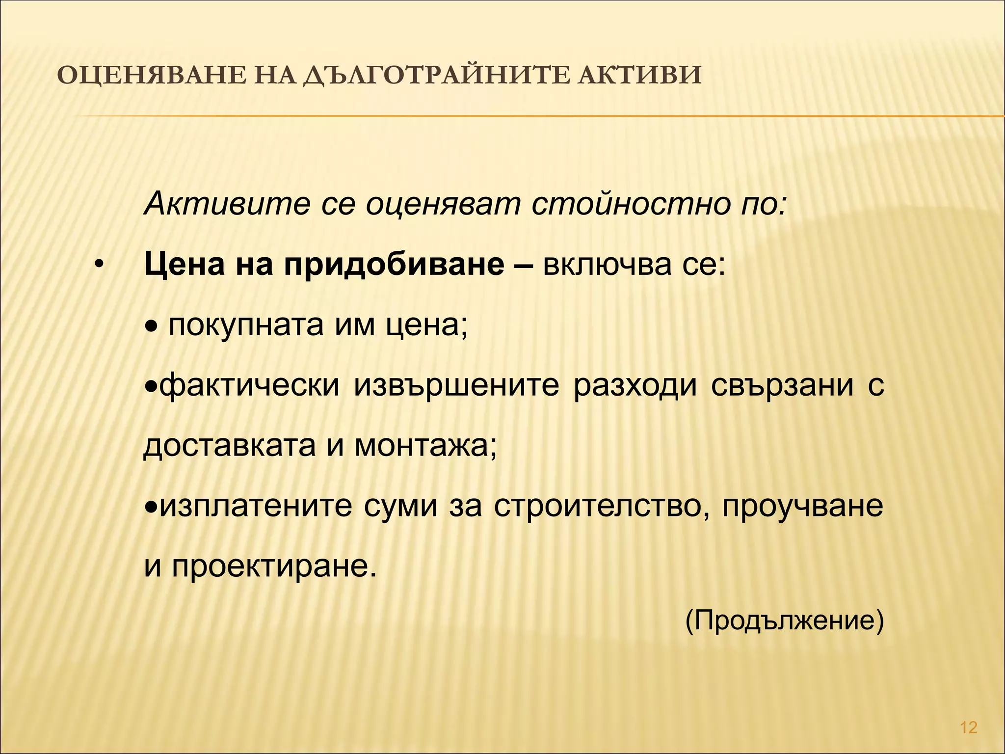 12
ОЦЕНЯВАНЕ НА ДЪЛГОТРАЙНИТЕ АКТИВИ
Активите се оценяват стойностно по:
• Цена на придобиване – включва се:
 покупната им цена;
фактически извършените разходи свързани с
доставката и монтажа;
изплатените суми за строителство, проучване
и проектиране.
(Продължение)
 