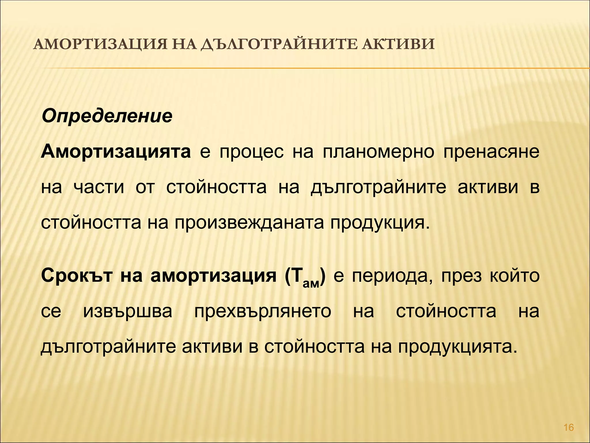 16
АМОРТИЗАЦИЯ НА ДЪЛГОТРАЙНИТЕ АКТИВИ
Определение
Амортизацията е процес на планомерно пренасяне
на части от стойността на дълготрайните активи в
стойността на произвежданата продукция.
Срокът на амортизация (Там) е периода, през който
се извършва прехвърлянето на стойността на
дълготрайните активи в стойността на продукцията.
 