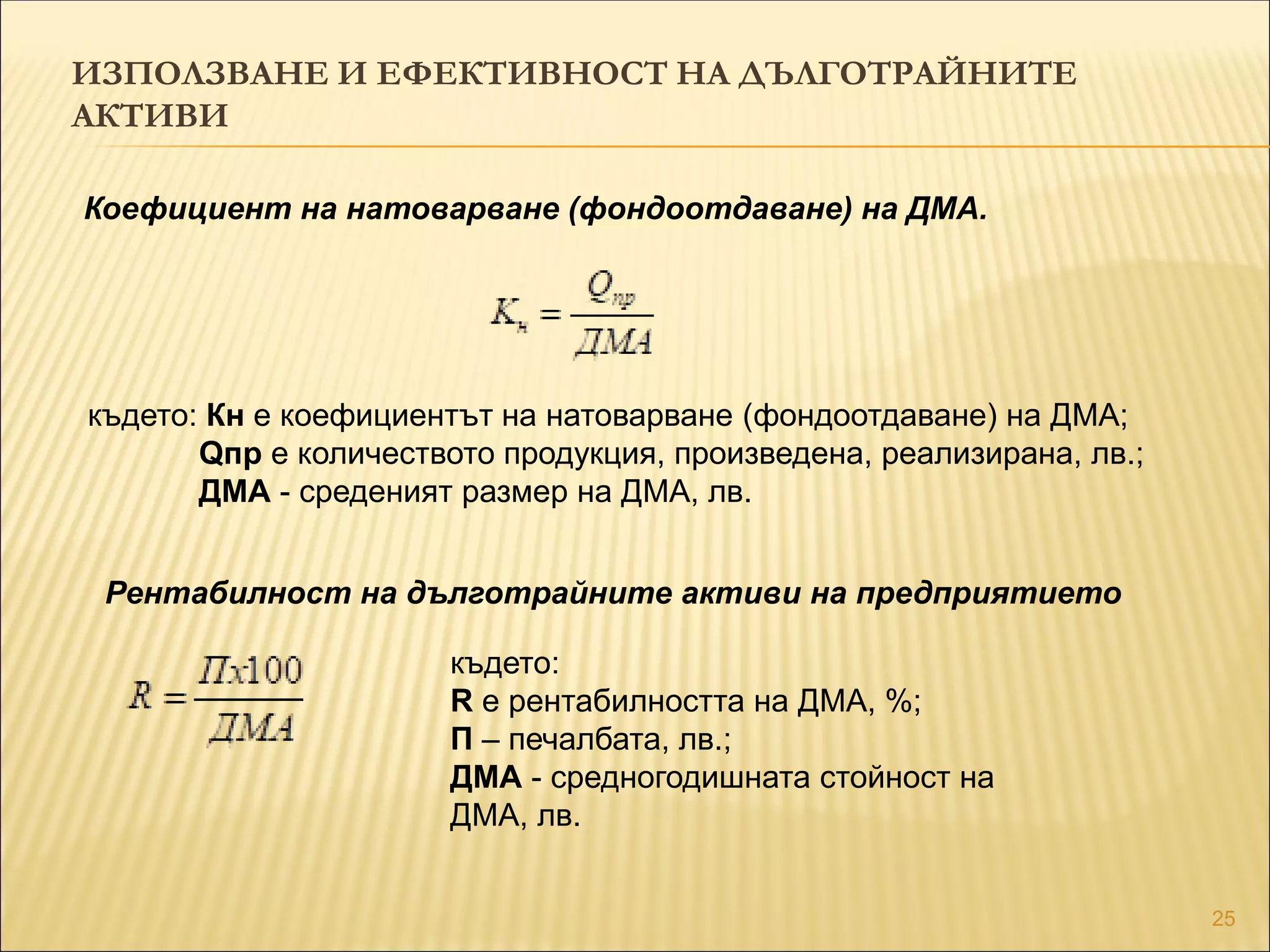 25
ИЗПОЛЗВАНЕ И ЕФЕКТИВНОСТ НА ДЪЛГОТРАЙНИТЕ
АКТИВИ
Коефициент на натоварване (фондоотдаване) на ДМА.
където: Кн е коефициентът на натоварване (фондоотдаване) на ДМА;
Qпр е количеството продукция, произведена, реализирана, лв.;
ДМА - среденият размер на ДМА, лв.
Рентабилност на дълготрайните активи на предприятието
където:
R е рентабилността на ДМА, %;
П – печалбата, лв.;
ДМА - средногодишната стойност на
ДМА, лв.
 