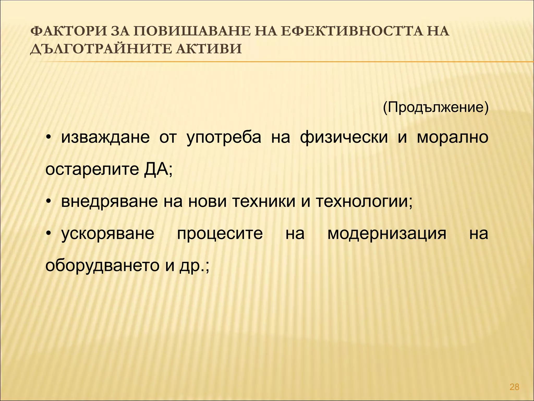 28
(Продължение)
• изваждане от употреба на физически и морално
остарелите ДА;
• внедряване на нови техники и технологии;
• ускоряване процесите на модернизация на
оборудването и др.;
ФАКТОРИ ЗА ПОВИШАВАНЕ НА ЕФЕКТИВНОСТТА НА
ДЪЛГОТРАЙНИТЕ АКТИВИ
 