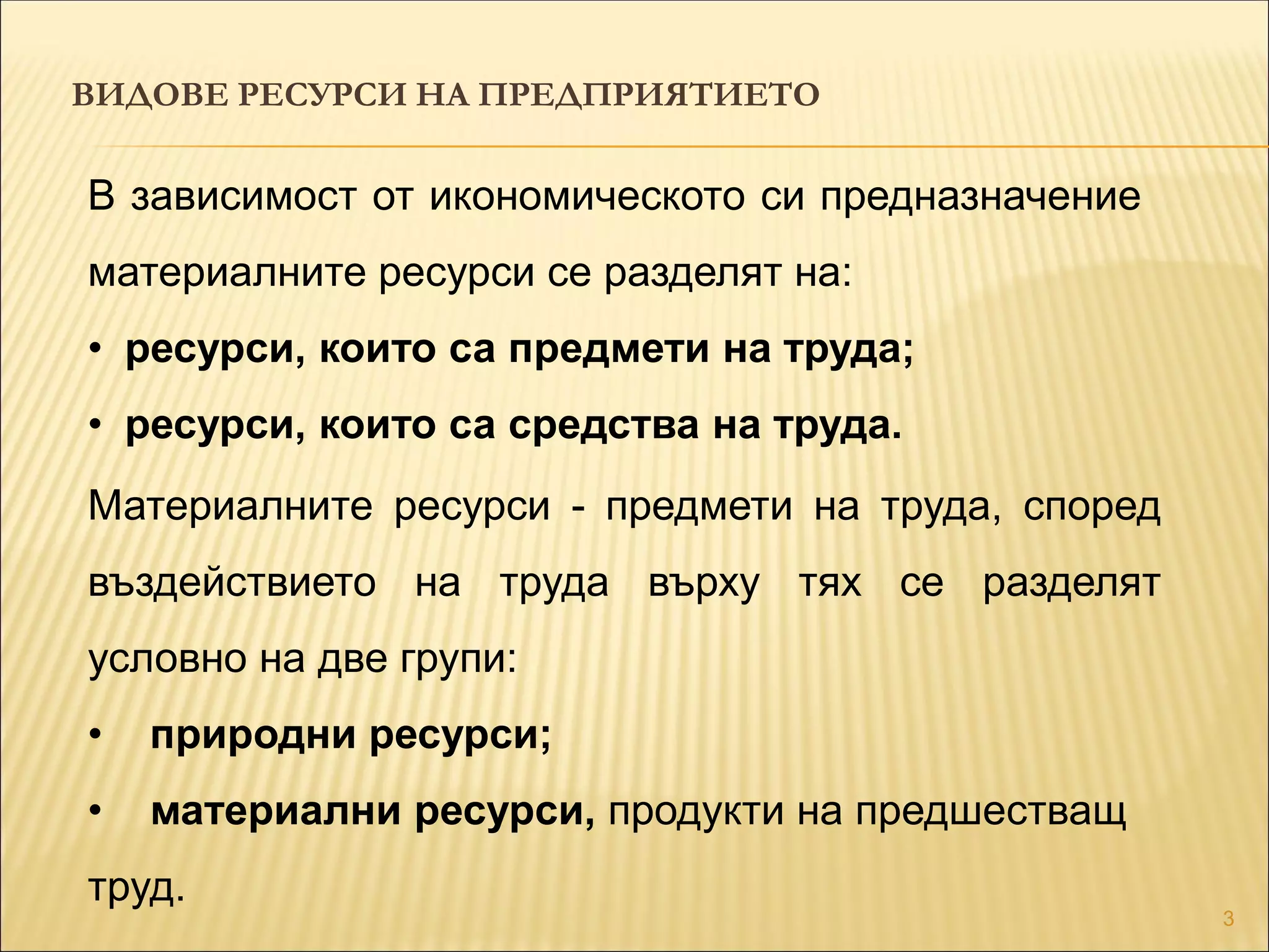 3
ВИДОВЕ РЕСУРСИ НА ПРЕДПРИЯТИЕТО
В зависимост от икономическото си предназначение
материалните ресурси се разделят на:
• ресурси, които са предмети на труда;
• ресурси, които са средства на труда.
Материалните ресурси - предмети на труда, според
въздействието на труда върху тях се разделят
условно на две групи:
• природни ресурси;
• материални ресурси, продукти на предшестващ
труд.
 