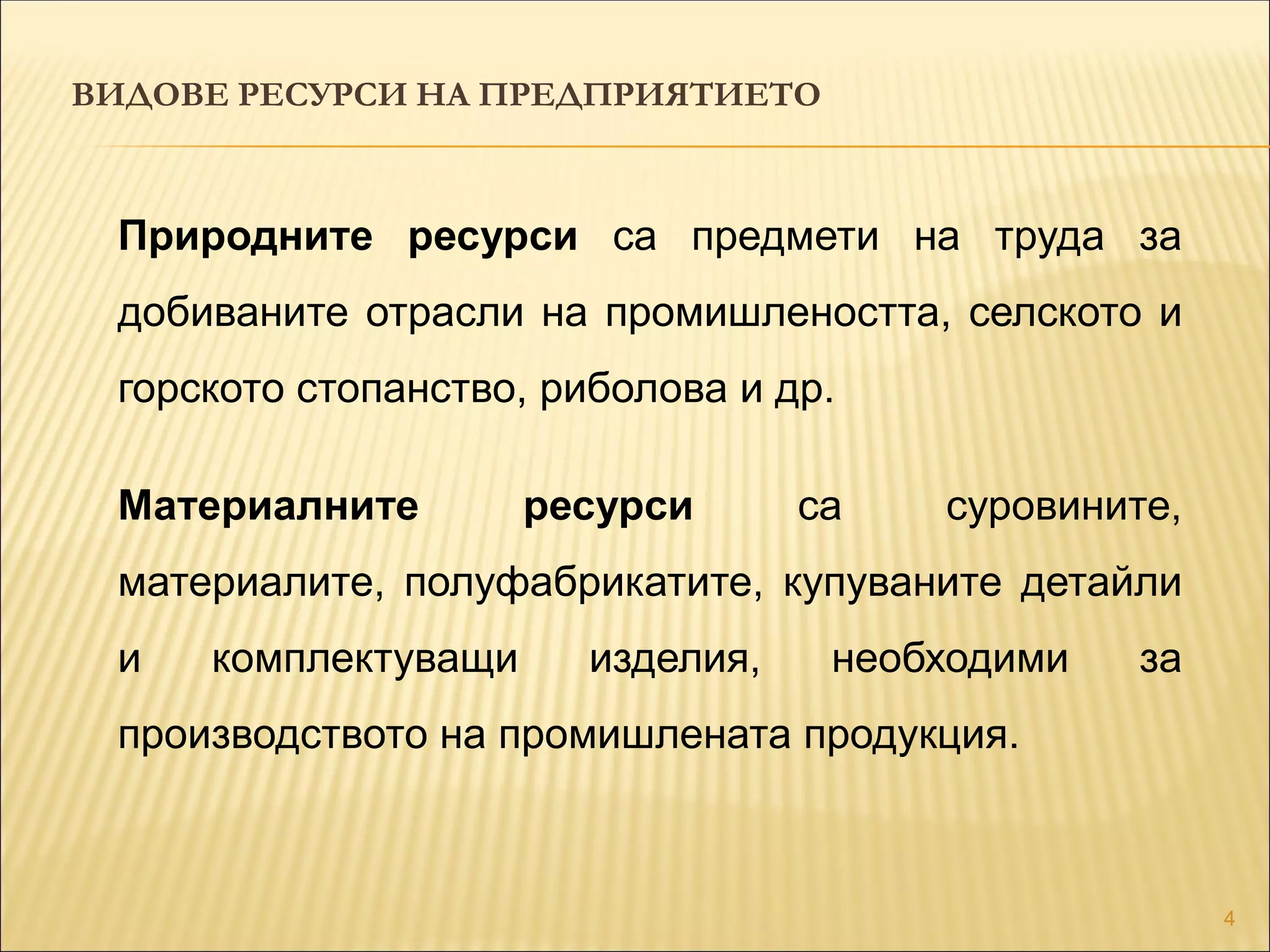 4
Природните ресурси са предмети на труда за
добиваните отрасли на промишлеността, селското и
горското стопанство, риболова и др.
Материалните ресурси са суровините,
материалите, полуфабрикатите, купуваните детайли
и комплектуващи изделия, необходими за
производството на промишлената продукция.
ВИДОВЕ РЕСУРСИ НА ПРЕДПРИЯТИЕТО
 