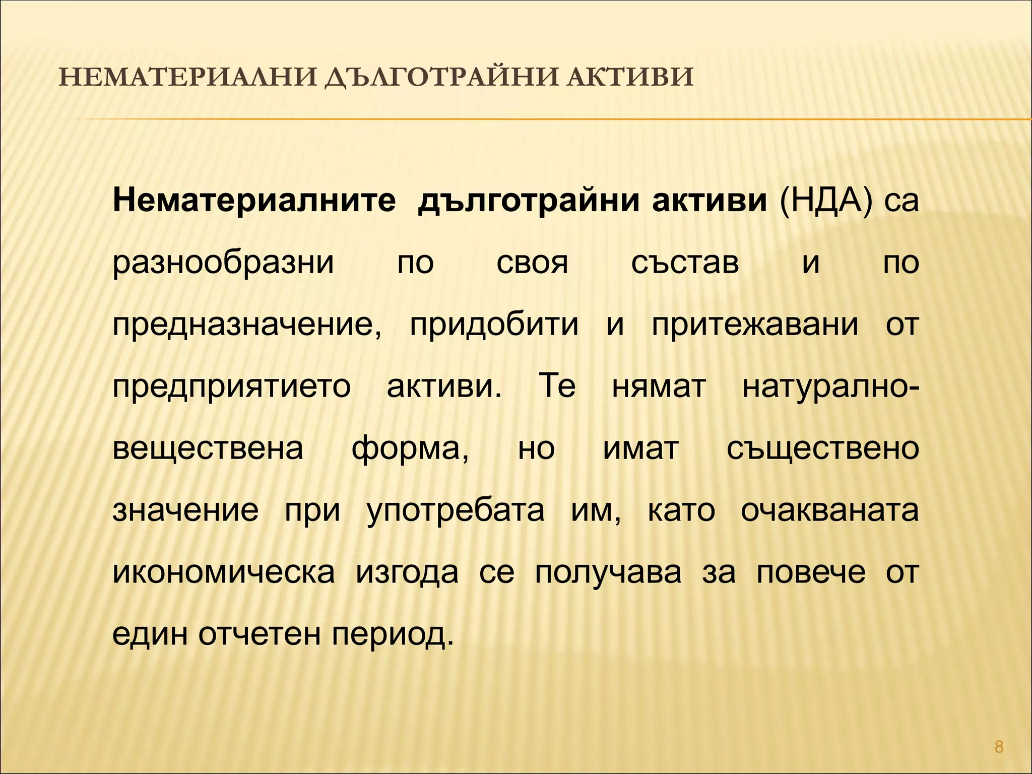 8
Нематериалните дълготрайни активи (НДА) са
разнообразни по своя състав и по
предназначение, придобити и притежавани от
предприятието активи. Те нямат натурално-
веществена форма, но имат съществено
значение при употребата им, като очакваната
икономическа изгода се получава за повече от
един отчетен период.
НЕМАТЕРИАЛНИ ДЪЛГОТРАЙНИ АКТИВИ
 